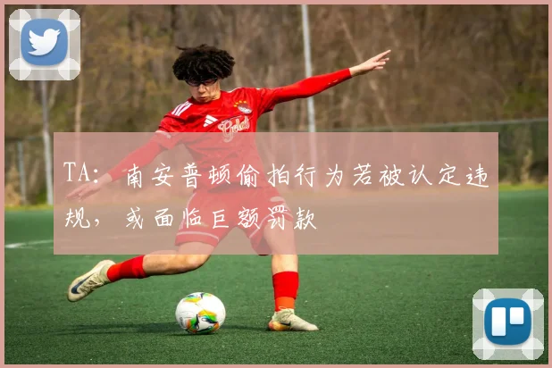 TA：南安普顿偷拍行为若被认定违规，或面临巨额罚款