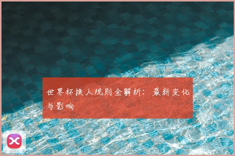 世界杯换人规则全解析：最新变化与影响