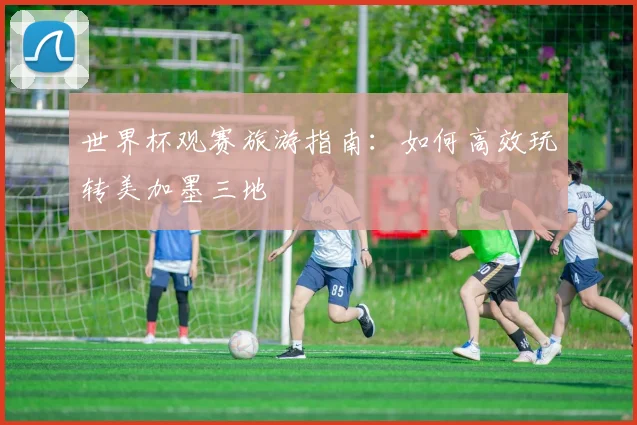 世界杯观赛旅游指南：如何高效玩转美加墨三地