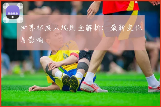 世界杯换人规则全解析：最新变化与影响