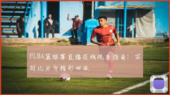 FLBA篮球赛直播在线观看指南：实时比分与精彩回放