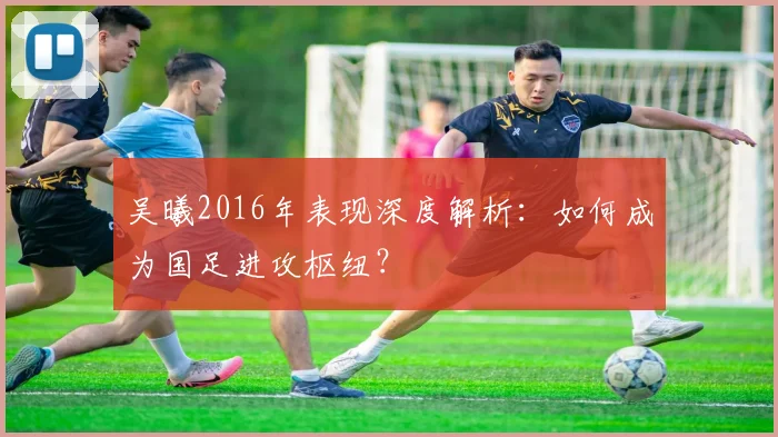 吴曦2016年表现深度解析：如何成为国足进攻枢纽？