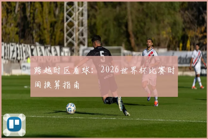 跨越时区看球：2026世界杯比赛时间换算指南